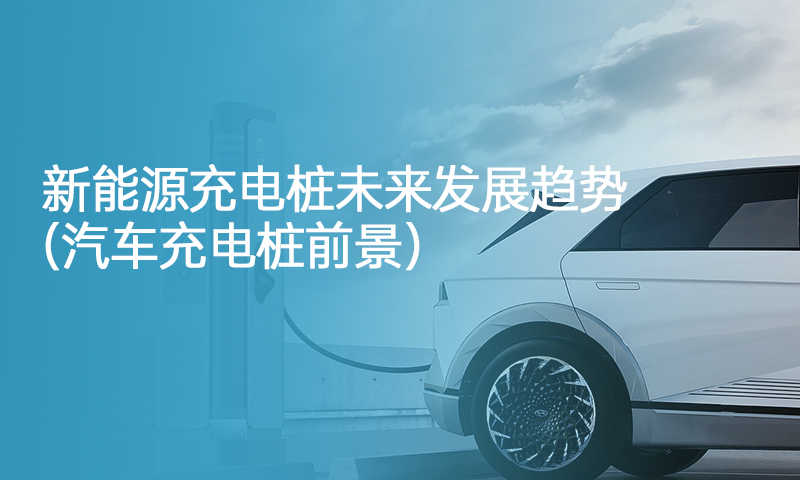 新能源充电桩未来发展趋势（汽车充电桩前景）