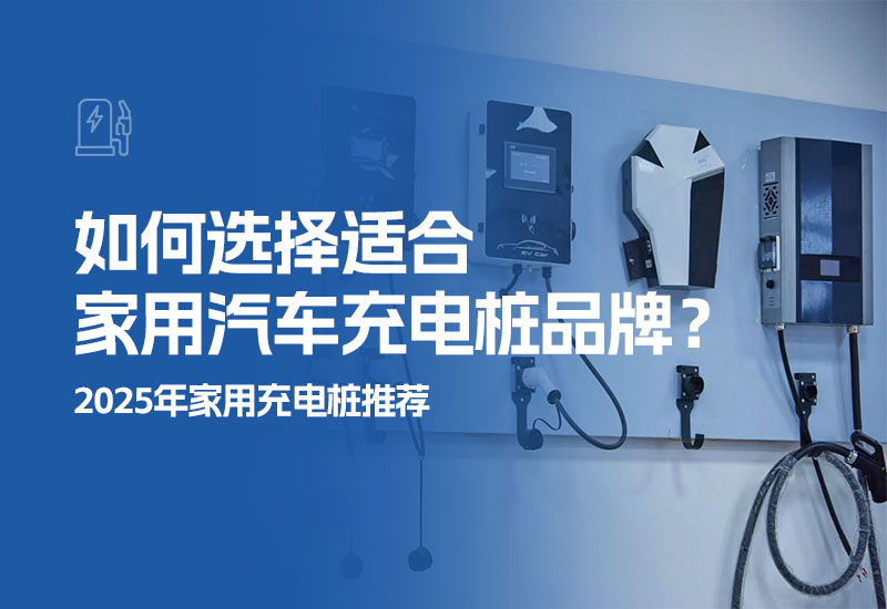 如何选择适合家用汽车充电桩品牌？2025年家用充电桩推荐