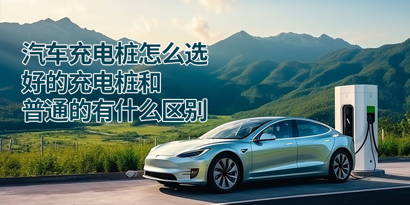 汽车充电桩怎么选？好的充电桩和普通的有什么区别